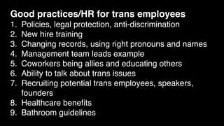 Good practices/HR for trans employees
1. Policies, legal protection, anti-discrimination
2. New hire training
3. Changing records, using right pronouns and names
4. Management team leads example
5. Coworkers being allies and educating others
6. Ability to talk about trans issues
7. Recruiting potential trans employees, speakers,
founders
8. Healthcare beneﬁts
9. Bathroom guidelines
 