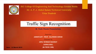 Traffic Sign Recognition
Date: 12 March 2019
IEC College Of Engineering And Technology,Greater Noida
Dr. A. P. J. Abdul Kalam Technical University
Uttar Pradesh
M. Tech Thesis Presentation
Supervisor
ASSISTANT PROF. RAJNESH SINGH
Presented by
ANUJ KUMAR RAGHAV
1609010501
(M.TECH CSE)
 