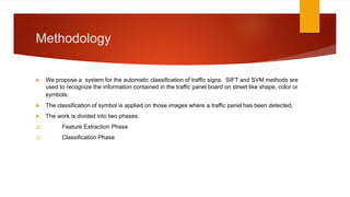 Methodology
 We propose a system for the automatic classification of traffic signs. SIFT and SVM methods are
used to recognize the information contained in the traffic panel board on street like shape, color or
symbols.
 The classification of symbol is applied on those images where a traffic panel has been detected,
 The work is divided into two phases.
 Feature Extraction Phase
 Classification Phase
 