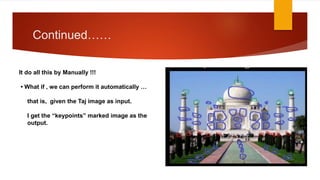 Continued……
It do all this by Manually !!!
• What if , we can perform it automatically …
that is, given the Taj image as input.
I get the “keypoints” marked image as the
output.
 