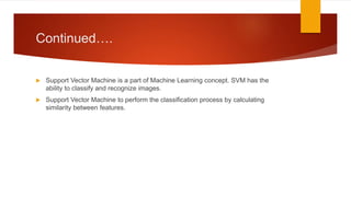 Continued….
 Support Vector Machine is a part of Machine Learning concept. SVM has the
ability to classify and recognize images.
 Support Vector Machine to perform the classification process by calculating
similarity between features.
 