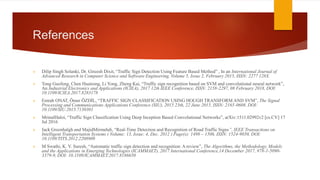 References
 Dilip Singh Solanki, Dr. Gireesh Dixit, “Traffic Sign Detection Using Feature Based Method” , In an International Journal of
Advanced Research in Computer Science and Software Engineering, Volume 5, Issue 2, February 2015, ISSN: 2277 128X
 Tong Guofeng, Chen Huairong, Li Yong, Zheng Kai, “Traffic sign recognition based on SVM and convolutional neural network”,
An Industrial Electronics and Applications (ICIEA), 2017 12th IEEE Conference, ISSN: 2158-2297, 08 February 2018, DOI:
10.1109/ICIEA.2017.8283178
 Emrah ONAT, Ömer ÖZDİL, “TRAFFIC SIGN CLASSIFICATION USING HOUGH TRANSFORM AND SVM”, The Signal
Processing and Communications Applications Conference (SIU), 2015 23th, 22 June 2015, ISSN: 2165-0608, DOI:
10.1109/SIU.2015.7130301
 MrinalHaloi, “Traffic Sign Classification Using Deep Inception Based Convolutional Networks”, arXiv:1511.02992v2 [cs.CV] 17
Jul 2016
 Jack Greenhalgh and MajidMirmehdi, “Real-Time Detection and Recognition of Road Traffic Signs”, IEEE Transactions on
Intelligent Transportation Systems ( Volume: 13, Issue: 4, Dec. 2012 ) Page(s): 1498 – 1506, ISSN: 1524-9050, DOI:
10.1109/TITS.2012.2208909
 M Swathi, K. V. Suresh, “Automatic traffic sign detection and recognition: A review”, The Algorithms, the Methodology, Models
and the Applications in Emerging Technologies (ICAMMAET), 2017 International Conference,14 December 2017, 978-1-5090-
3379-9, DOI: 10.1109/ICAMMAET.2017.8186650
 