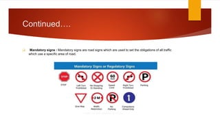 Continued….
 Mandatory signs : Mandatory signs are road signs which are used to set the obligations of all traffic
which use a specific area of road.
 