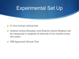 Experimental Set Up


S In Vivo human clinical trial

S Anterior Active Elevation and Exterior Active Rotation will
  be measured in subjects at intervals of six months every
  two years

S IRB Approved Clinical Trial
 