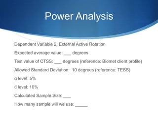 Power Analysis

Dependent Variable 2: External Active Rotation
Expected average value: ___ degrees
Test value of CTSS: ___ degrees (reference: Biomet client profile)
Allowed Standard Deviation: 10 degrees (reference: TESS)
α level: 5%
ϐ level: 10%
Calculated Sample Size: ___
How many sample will we use: _____
 