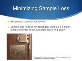Minimizing Sample Loss

S Substantial Discount for device

S Sample size needed for dependent variable 2 is much
  smaller okay for some subject to leave mid-study




                       Reference: http://modernpivotdoors.com/pivot-doors/security-door-
                       locks/defendius-security-door-lock.jpg
 
