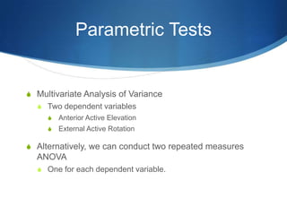 Parametric Tests


S Multivariate Analysis of Variance
  S Two dependent variables
     S   Anterior Active Elevation
     S   External Active Rotation

S Alternatively, we can conduct two repeated measures
  ANOVA
  S One for each dependent variable.
 