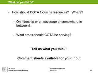 Transit System ReviewIBI Group
What do you think?
• How should COTA focus its resources? Where?
– On ridership or on coverage or somewhere in
between?
– What areas should COTA be serving?
Tell us what you think!
Comment sheets available for your input
Central Ohio Transit Authority 14March 2014
 