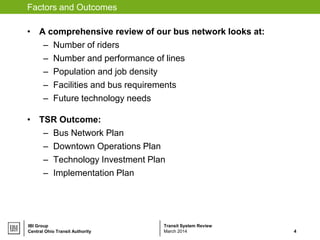 Transit System ReviewIBI Group
Factors and Outcomes
• A comprehensive review of our bus network looks at:
– Number of riders
– Number and performance of lines
– Population and job density
– Facilities and bus requirements
– Future technology needs
• TSR Outcome:
– Bus Network Plan
– Downtown Operations Plan
– Technology Investment Plan
– Implementation Plan
Central Ohio Transit Authority 4March 2014
 