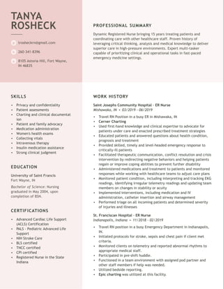 Dynamic Registered Nurse bringing 15 years treating patients and
trosheckrn@gmail.com
260-341-8396
8105 Astoria Hill, Fort Wayne,
IN 46835
TANYA
ROSHECK
@
h
a
coordinating care with other healthcare staff. Proven history of
leveraging critical thinking, analysis and medical knowledge to deliver
superior care in high-pressure environments. Expert multi-tasker
capable of prioritizing clinical and operational tasks in fast-paced
emergency medicine settings.
PROFESSIONAL SUMMARY
University of Saint Francis
Fort Wayne, IN
Bachelor of Science: Nursing
graduated in May 2004, upon
completion of BSN.
SKILLS
Privacy and confidentiality•
Patient assessments•
Charting and clinical documentat
ion
•
Patient and family advocacy•
Medication administration•
Women's health exams•
Collecting vitals•
Intravenous therapy•
Insulin medication assistance•
Strong clinical judgment•
EDUCATION
CERTIFICATIONS
Advanced Cardiac Life Support
(ACLS) Certification
•
PALS - Pediatric Advanced Life
Support
•
NIH Stroke Care•
BLS certified•
TNCC certified•
CPI certified•
Registered Nurse in the State
Indiana
•
Saint Josephs Community Hospital - ER Nurse
Mishawaka, IN • 03/2019 - 06/2019
St. Franciscan Hospital - ER Nurse
Indianapolis, Indiana • 11/2018 - 02/2019
WORK HISTORY
Travel RN Position in a busy ER in Mishawaka, IN•
Cerner Charting•
Used first-hand knowledge and clinical expertise to advocate for
patients under care and enacted prescribed treatment strategies
•
Educated patients and answered questions about health condition,
prognosis and treatment
•
Provided skilled, timely and level-headed emergency response to
critically-ill patients
•
Facilitated therapeutic communication, conflict resolution and crisis
intervention by redirecting negative behaviors and helping patients
regain or improve coping abilities to prevent further disability
•
Administered medications and treatment to patients and monitored
responses while working with healthcare teams to adjust care plans
•
Monitored patient condition, including interpreting and tracking EKG
readings, identifying irregular telemetry readings and updating team
members on changes in stability or acuity
•
Implemented interventions, including medication and IV
administration, catheter insertion and airway management
•
Performed triage on all incoming patients and determined severity
of injuries and illnesses
•
Travel RN position in a busy Emergency Department in Indianapolis,
IN.
•
Initiated protocols for stroke, sepsis and chest pain if client met
criteria.
•
Monitored clients on telemetry and reported abnormal rhythms to
appropriate medical staff.
•
Participated in pre-shift huddle.•
Functioned in a team environment with assigned pod partner and
other staff members if help was needed.
•
Utilized bedside reporting.•
Epic charting was utilized at this facility.•
 