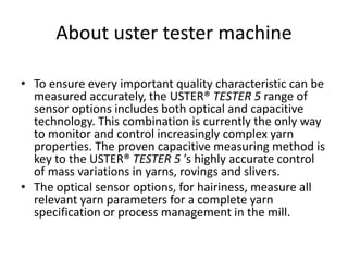 About uster tester machine
• To ensure every important quality characteristic can be
measured accurately, the USTER® TESTER 5 range of
sensor options includes both optical and capacitive
technology. This combination is currently the only way
to monitor and control increasingly complex yarn
properties. The proven capacitive measuring method is
key to the USTER® TESTER 5 ’s highly accurate control
of mass variations in yarns, rovings and slivers.
• The optical sensor options, for hairiness, measure all
relevant yarn parameters for a complete yarn
specification or process management in the mill.
 