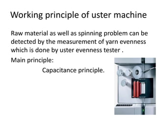 Working principle of uster machine
Raw material as well as spinning problem can be
detected by the measurement of yarn evenness
which is done by uster evenness tester .
Main principle:
Capacitance principle.
 