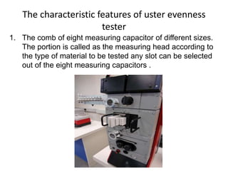 The characteristic features of uster evenness
tester
1. The comb of eight measuring capacitor of different sizes.
The portion is called as the measuring head according to
the type of material to be tested any slot can be selected
out of the eight measuring capacitors .
 
