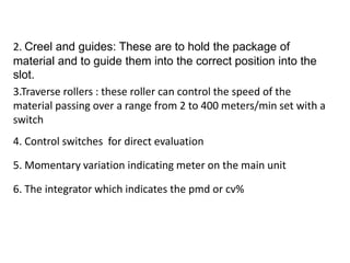 2. Creel and guides: These are to hold the package of
material and to guide them into the correct position into the
slot.
3.Traverse rollers : these roller can control the speed of the
material passing over a range from 2 to 400 meters/min set with a
switch
4. Control switches for direct evaluation
5. Momentary variation indicating meter on the main unit
6. The integrator which indicates the pmd or cv%
 