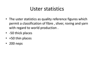 Uster statistics
• The uster statistics as quality reference figures which
permit a classification of fibre , sliver, roving and yarn
with regard to world production .
• -50 thick places
• +50 thin places
• 200 neps
 