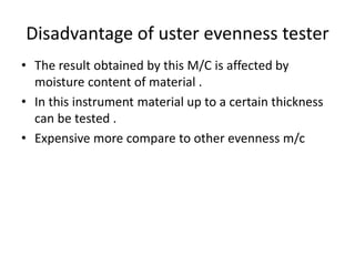 Disadvantage of uster evenness tester
• The result obtained by this M/C is affected by
moisture content of material .
• In this instrument material up to a certain thickness
can be tested .
• Expensive more compare to other evenness m/c
 