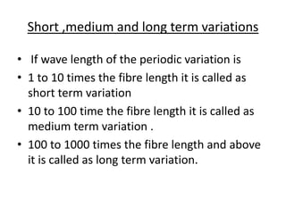 Short ,medium and long term variations
• If wave length of the periodic variation is
• 1 to 10 times the fibre length it is called as
short term variation
• 10 to 100 time the fibre length it is called as
medium term variation .
• 100 to 1000 times the fibre length and above
it is called as long term variation.
 