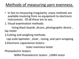 Methods of measuring yarn evenness.
• In fact to measuring irregularity ,many methods are
available involving from no equipment to electronic
instruments . Of all these are to see,
1. Visual examination methods:
Using black boards ,drums ,photographic device ,
lap meter
2.Cutting and weighing methods:
Lap scale lapmeter , sliver , roving, and yarn wrapping
3.Electronic capacitance testers:
Uster evenness tester
Photoelectric testers:
WIRA Photoelectric testers ,LINRA tester
 