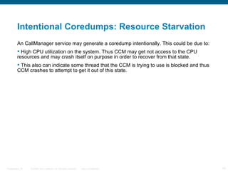 Intentional Coredumps: Resource Starvation
         An CallManager service may generate a coredump intentionally. This could be due to:
          High CPU utilization on the system. Thus CCM may get not access to the CPU
         resources and may crash itself on purpose in order to recover from that state.
          This also can indicate some thread that the CCM is trying to use is blocked and thus
         CCM crashes to attempt to get it out of this state.




Presentation_ID   © 2006 Cisco Systems, Inc. All rights reserved.   Cisco Confidential            10
 