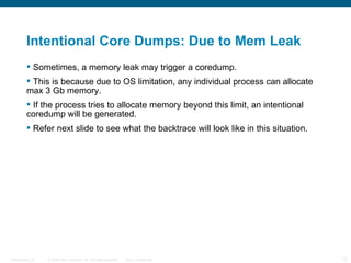 Intentional Core Dumps: Due to Mem Leak
          Sometimes, a memory leak may trigger a coredump.
          This is because due to OS limitation, any individual process can allocate
         max 3 Gb memory.
          If the process tries to allocate memory beyond this limit, an intentional
         coredump will be generated.
          Refer next slide to see what the backtrace will look like in this situation.




Presentation_ID   © 2006 Cisco Systems, Inc. All rights reserved.   Cisco Confidential    12
 