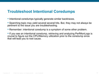 Troubleshoot Intentional Coredumps
          Intentional coredumps typically generate similar backtraces.
          Searching topic may yield several several hits. But, they may not always be
         pertinent to the issue you are troubleshooting.
          Remember: intentional coredump is a symptom of some other problem.
          If you see an intentional coredump, retrieving and analyzing PerfMonLogs is
         crucial to figure out the CPU/Memory utilization prior to the coredump since
         that will lead you to root cause.




Presentation_ID   © 2006 Cisco Systems, Inc. All rights reserved.   Cisco Confidential   14
 