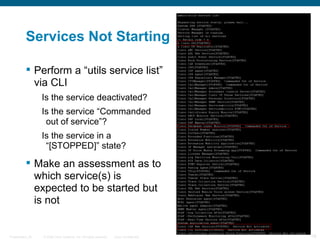Services Not Starting

           Perform a “utils service list”
            via CLI
                  Is the service deactivated?
                  Is the service “Commanded
                   out of service”?
                  Is the service in a
                   “[STOPPED]” state?

           Make an assessment as to
            which service(s) is
            expected to be started but
            is not


Presentation_ID   © 2006 Cisco Systems, Inc. All rights reserved.   Cisco Confidential   16
 