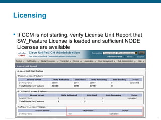 Licensing

           If CCM is not starting, verify License Unit Report that
            SW_Feature License is loaded and sufficient NODE
            Licenses are available




Presentation_ID   © 2006 Cisco Systems, Inc. All rights reserved.   Cisco Confidential   17
 