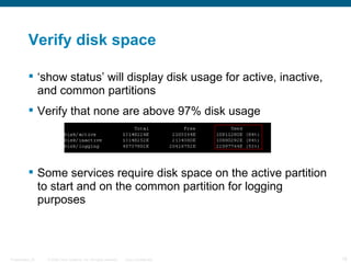 Verify disk space

           ‘show status’ will display disk usage for active, inactive,
            and common partitions
           Verify that none are above 97% disk usage




           Some services require disk space on the active partition
            to start and on the common partition for logging
            purposes



Presentation_ID   © 2006 Cisco Systems, Inc. All rights reserved.   Cisco Confidential   18
 