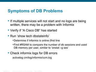 Symptoms of DB Problems

           If multiple services will not start and no logs are being
            written, there may be a problem with Informix
           Verify if “A Cisco DB” has started
           Run ‘show tech dbstateinfo’
                  • Determine if Informix is online (first line
                  • Find #RSAM to compare the number of db sessions and used
                    DB memory per user, similar to ‘onstat –g ses’

           Check informix logs for DB errors
                  activelog cm/log/informix/ccm.log



Presentation_ID   © 2006 Cisco Systems, Inc. All rights reserved.   Cisco Confidential   19
 