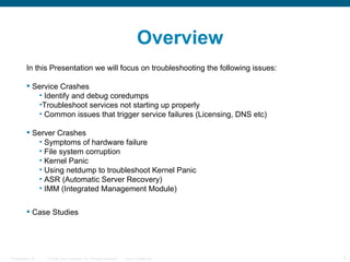 Overview
         In this Presentation we will focus on troubleshooting the following issues:

          Service Crashes
            • Identify and debug coredumps
            •Troubleshoot services not starting up properly
            • Common issues that trigger service failures (Licensing, DNS etc)

          Server Crashes
            • Symptoms of hardware failure
            • File system corruption
            • Kernel Panic
            • Using netdump to troubleshoot Kernel Panic
            • ASR (Automatic Server Recovery)
            • IMM (Integrated Management Module)


          Case Studies




Presentation_ID   © 2006 Cisco Systems, Inc. All rights reserved.   Cisco Confidential   2
 