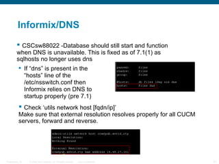 Informix/DNS
           CSCsw88022 -Database should still start and function
          when DNS is unavailable. This is fixed as of 7.1(1) as
          sqlhosts no longer uses dns
            If “dns” is present in the
             “hosts” line of the
             /etc/nsswitch.conf then
             Informix relies on DNS to
             startup properly (pre 7.1)
            Check ‘utils network host [fqdn/ip]’
           Make sure that external resolution resolves properly for all CUCM
           servers, forward and reverse.




Presentation_ID   © 2006 Cisco Systems, Inc. All rights reserved.   Cisco Confidential   21
 