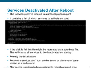 Services Deactivated After Reboot
           The ‘services.conf’ is located in /usr/local/platform/conf
           It contains a list of which services to activate on boot




           If the disk is full this file might be recreated as a zero byte file.
            This will cause all services to be deactivated on startup.
           Remedy the disk situation
           Restore the services.conf from another server or lab server of same
            version as a workaround
           After service is restored advise customer to rebuild corrupted node
Presentation_ID   © 2006 Cisco Systems, Inc. All rights reserved.   Cisco Confidential   22
 