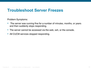 Troubleshoot Server Freezes

          Problem Symptoms:
           The server was running fine for a number of minutes, months, or years
            and then suddenly stops responding.
           The server cannot be accessed via the web, ssh, or the console.
           All CUCM services stopped responding.




Presentation_ID   © 2006 Cisco Systems, Inc. All rights reserved.   Cisco Confidential   23
 