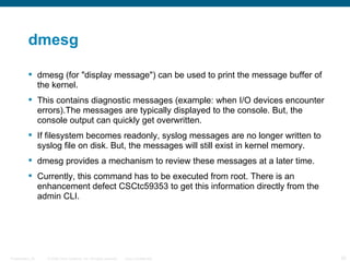 dmesg

           dmesg (for "display message") can be used to print the message buffer of
            the kernel.
           This contains diagnostic messages (example: when I/O devices encounter
            errors).The messages are typically displayed to the console. But, the
            console output can quickly get overwritten.
           If filesystem becomes readonly, syslog messages are no longer written to
            syslog file on disk. But, the messages will still exist in kernel memory.
           dmesg provides a mechanism to review these messages at a later time.
           Currently, this command has to be executed from root. There is an
            enhancement defect CSCtc59353 to get this information directly from the
            admin CLI.




Presentation_ID   © 2006 Cisco Systems, Inc. All rights reserved.   Cisco Confidential   25
 