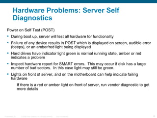 Hardware Problems: Server Self
          Diagnostics
   Power on Self Test (POST)
    During boot up, server will test all hardware for functionality
    Failure of any device results in POST which is displayed on screen, audible error
     (beeps), or an amber/red light being displayed
    Hard drives have indicator light green is normal running state, amber or red
     indicates a problem
    Inspect hardware report for SMART errors. This may occur if disk has a large
     number of bad sectors. In this case light may still be green.
    Lights on front of server, and on the motherboard can help indicate failing
     hardware
                  If there is a red or amber light on front of server, run vendor diagnostic to get
                  more details




Presentation_ID     © 2006 Cisco Systems, Inc. All rights reserved.   Cisco Confidential              26
 