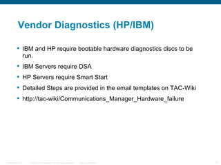 Vendor Diagnostics (HP/IBM)

          IBM and HP require bootable hardware diagnostics discs to be
           run.
          IBM Servers require DSA
          HP Servers require Smart Start
          Detailed Steps are provided in the email templates on TAC-Wiki
          http://tac-wiki/Communications_Manager_Hardware_failure




Presentation_ID   © 2006 Cisco Systems, Inc. All rights reserved.   Cisco Confidential   27
 