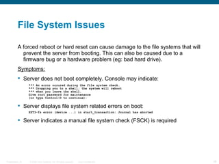 File System Issues

          A forced reboot or hard reset can cause damage to the file systems that will
            prevent the server from booting. This can also be caused due to a
            firmware bug or a hardware problem (eg: bad hard drive).
          Symptoms:
           Server does not boot completely. Console may indicate:
                  *** An error occured during the file system check.
                  *** Dropping you to a shell; the system will reboot
                  *** when you leave the shell.
                  Give root password for maintenance
                  (or type Control-D to continue):

           Server displays file system related errors on boot:
                  EXT3-fs error (device ...) in start_transaction: Journal has aborted

           Server indicates a manual file system check (FSCK) is required




Presentation_ID   © 2006 Cisco Systems, Inc. All rights reserved.   Cisco Confidential   28
 