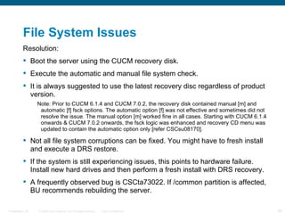 File System Issues
          Resolution:
           Boot the server using the CUCM recovery disk.
           Execute the automatic and manual file system check.
           It is always suggested to use the latest recovery disc regardless of product
            version.
                  Note: Prior to CUCM 6.1.4 and CUCM 7.0.2, the recovery disk contained manual [m] and
                   automatic [f] fsck options. The automatic option [f] was not effective and sometimes did not
                   resolve the issue. The manual option [m] worked fine in all cases. Starting with CUCM 6.1.4
                   onwards & CUCM 7.0.2 onwards, the fsck logic was enhanced and recovery CD menu was
                   updated to contain the automatic option only [refer CSCsu08170].

           Not all file system corruptions can be fixed. You might have to fresh install
            and execute a DRS restore.
           If the system is still experiencing issues, this points to hardware failure.
            Install new hard drives and then perform a fresh install with DRS recovery.
           A frequently observed bug is CSCta73022. If /common partition is affected,
            BU recommends rebuilding the server.

Presentation_ID   © 2006 Cisco Systems, Inc. All rights reserved.   Cisco Confidential                            29
 
