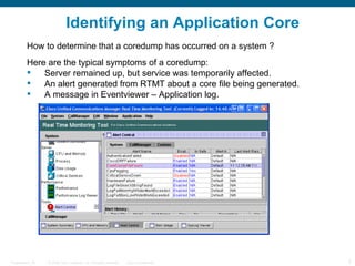 Identifying an Application Core
         How to determine that a coredump has occurred on a system ?
         Here are the typical symptoms of a coredump:
            Server remained up, but service was temporarily affected.
            An alert generated from RTMT about a core file being generated.
            A message in Eventviewer – Application log.




Presentation_ID   © 2006 Cisco Systems, Inc. All rights reserved.   Cisco Confidential   3
 