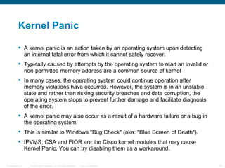 Kernel Panic

           A kernel panic is an action taken by an operating system upon detecting
            an internal fatal error from which it cannot safely recover.
           Typically caused by attempts by the operating system to read an invalid or
            non-permitted memory address are a common source of kernel
           In many cases, the operating system could continue operation after
            memory violations have occurred. However, the system is in an unstable
            state and rather than risking security breaches and data corruption, the
            operating system stops to prevent further damage and facilitate diagnosis
            of the error.
           A kernel panic may also occur as a result of a hardware failure or a bug in
            the operating system.
           This is similar to Windows "Bug Check" (aka: "Blue Screen of Death").
           IPVMS, CSA and FIOR are the Cisco kernel modules that may cause
            Kernel Panic. You can try disabling them as a workaround.

Presentation_ID   © 2006 Cisco Systems, Inc. All rights reserved.   Cisco Confidential    30
 