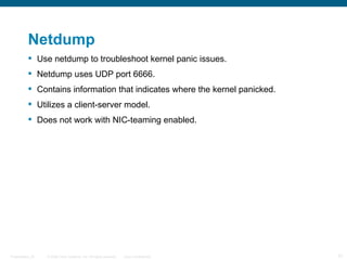 Netdump
           Use netdump to troubleshoot kernel panic issues.
           Netdump uses UDP port 6666.
           Contains information that indicates where the kernel panicked.
           Utilizes a client-server model.
           Does not work with NIC-teaming enabled.




Presentation_ID   © 2006 Cisco Systems, Inc. All rights reserved.   Cisco Confidential   31
 