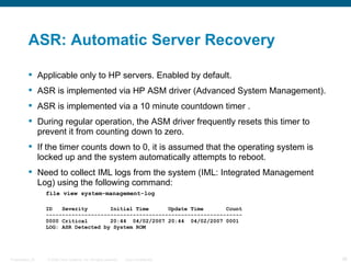 ASR: Automatic Server Recovery

           Applicable only to HP servers. Enabled by default.
           ASR is implemented via HP ASM driver (Advanced System Management).
           ASR is implemented via a 10 minute countdown timer .
           During regular operation, the ASM driver frequently resets this timer to
            prevent it from counting down to zero.
           If the timer counts down to 0, it is assumed that the operating system is
            locked up and the system automatically attempts to reboot.
           Need to collect IML logs from the system (IML: Integrated Management
            Log) using the following command:
                  file view system-management-log

                  ID   Severity       Initial Time      Update Time       Count
                  -------------------------------------------------------------
                  0000 Critical       20:44 04/02/2007 20:44 04/02/2007 0001
                  LOG: ASR Detected by System ROM




Presentation_ID   © 2006 Cisco Systems, Inc. All rights reserved.   Cisco Confidential   38
 