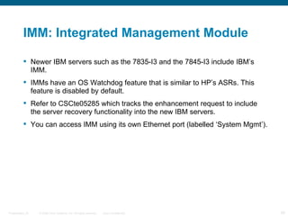 IMM: Integrated Management Module

           Newer IBM servers such as the 7835-I3 and the 7845-I3 include IBM’s
            IMM.
           IMMs have an OS Watchdog feature that is similar to HP’s ASRs. This
            feature is disabled by default.
           Refer to CSCte05285 which tracks the enhancement request to include
            the server recovery functionality into the new IBM servers.
           You can access IMM using its own Ethernet port (labelled ‘System Mgmt’).




Presentation_ID   © 2006 Cisco Systems, Inc. All rights reserved.   Cisco Confidential   39
 