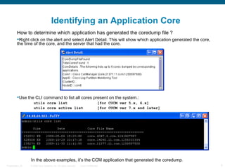Identifying an Application Core
         How to determine which application has generated the coredump file ?
         Right click on the alert and select Alert Detail. This will show which application generated the core,
         the time of the core, and the server that had the core.




         Use the CLI command to list all cores present on the system.:
                     utils core list                                                 [for CUCM ver 5.x, 6.x]
                     utils core active list                                          [for CUCM ver 7.x and later]




                  In the above examples, it’s the CCM application that generated the coredump.
Presentation_ID   © 2006 Cisco Systems, Inc. All rights reserved.   Cisco Confidential                              4
 