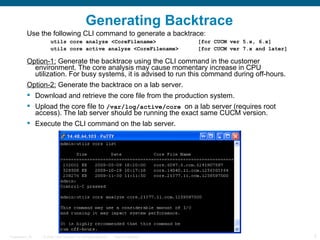 Generating Backtrace
           Use the following CLI command to generate a backtrace:
                       utils core analyze <CoreFilename>                                 [for CUCM ver 5.x, 6.x]
                       utils core active analyze <CoreFilename>                          [for CUCM ver 7.x and later]

           Option-1: Generate the backtrace using the CLI command in the customer
             environment. The core analysis may cause momentary increase in CPU
             utilization. For busy systems, it is advised to run this command during off-hours.
           Option-2: Generate the backtrace on a lab server.
            Download and retrieve the core file from the production system.
            Upload the core file to /var/log/active/core on a lab server (requires root
             access). The lab server should be running the exact same CUCM version.
            Execute the CLI command on the lab server.




Presentation_ID   © 2006 Cisco Systems, Inc. All rights reserved.   Cisco Confidential                                  5
 