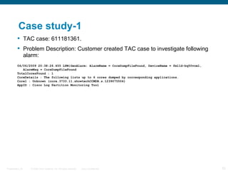 Case study-1
          TAC case: 611181361.
          Problem Description: Customer created TAC case to investigate following
           alarm:
         04/06/2009 20:38:26.455 LPM|GenAlarm: AlarmName = CoreDumpFileFound, DeviceName = fm11d-bq50vcm1,
            AlarmMsg = CoreDumpFileFound
         TotalCoresFound : 1
         CoreDetails : The following lists up to 6 cores dumped by corresponding applications.
         Core1 : Unknown (core.3733.11.showtechCCMDB.s.1239075504)
         AppID : Cisco Log Partition Monitoring Tool




Presentation_ID   © 2006 Cisco Systems, Inc. All rights reserved.   Cisco Confidential                       53
 