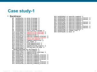 Case study-1
          Backtrace:                                                                          #33   0x080668a4   in   execute_command ()
                  #0 0x080ba54c in glob_filename ()                                            #34   0x08067ed2   in   execute_command_internal   ()
                  #1 0x080ba5a2 in glob_filename ()                                            #35   0x08066fde   in   execute_command_internal   ()
                  #2 0x080ba5a2 in glob_filename ()                                            #36   0x080668a4   in   execute_command ()
                  #3 0x080ba5a2 in glob_filename ()                                            #37   0x08067ed2   in   execute_command_internal   ()
                  #4 0x080ba5a2 in glob_filename ()                                            #38   0x08066fde   in   execute_command_internal   ()
                  #5 0x080ba5a2 in glob_filename ()                                            #39   0x080668a4   in   execute_command ()
                  #6 0x080ba5a2 in glob_filename ()                                            #40   0x08068e94   in   execute_command_internal   ()
                  #7 0x080ba5a2 in glob_filename ()                                            #41   0x08066f6d   in   execute_command_internal   ()
                  #8 0x080ba5a2 in glob_filename ()                                            #42   0x080668a4   in   execute_command ()
                  #9 0x080823b2 in shell_glob_filename ()                                      #43   0x0805c969   in   reader_loop ()
                  #10 0x0807ed3d in expand_words_shellexp ()                                   #44   0x0805ae9b   in   main ()
                  #11 0x0807f26c in expand_words_shellexp ()
                  #12 0x0807ec19 in expand_words ()
                  #13 0x08069766 in execute_command_internal                              ()
                  #14 0x08066d9c in execute_command_internal                              ()
                  #15 0x08094822 in parse_and_execute ()
                  #16 0x0807b3b2 in command_substitute ()
                  #17 0x0807e223 in pat_subst ()
                  #18 0x08079700 in cond_expand_word ()
                  #19 0x080797c1 in cond_expand_word ()
                  #20 0x08079819 in expand_string_unsplit ()
                  #21 0x08079478 in string_rest_of_args ()
                  #22 0x08078f8c in
                    strip_trailing_ifs_whitespace ()
                  #23 0x08079029 in do_assignment ()
                  #24 0x0807f2b4 in expand_words_shellexp ()
                  #25 0x0807ec19 in expand_words ()
                  #26 0x08069766 in execute_command_internal                              ()
                  #27 0x08066d9c in execute_command_internal                              ()
                  #28 0x08067f09 in execute_command_internal                              ()
                  #29 0x08066fde in execute_command_internal                              ()
                  #30 0x080668a4 in execute_command ()
                  #31 0x08067ed2 in execute_command_internal                              ()
                  #32 0x08066fde in execute_command_internal                              ()




Presentation_ID    © 2006 Cisco Systems, Inc. All rights reserved.   Cisco Confidential                                                                54
 