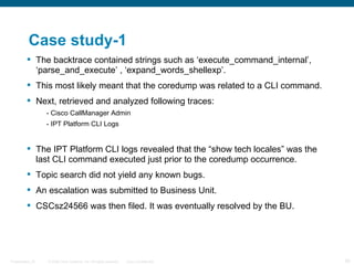 Case study-1
          The backtrace contained strings such as ‘execute_command_internal’,
           ‘parse_and_execute’ , ‘expand_words_shellexp’.
          This most likely meant that the coredump was related to a CLI command.
          Next, retrieved and analyzed following traces:
                  - Cisco CallManager Admin
                  - IPT Platform CLI Logs


          The IPT Platform CLI logs revealed that the “show tech locales” was the
           last CLI command executed just prior to the coredump occurrence.
          Topic search did not yield any known bugs.
          An escalation was submitted to Business Unit.
          CSCsz24566 was then filed. It was eventually resolved by the BU.




Presentation_ID   © 2006 Cisco Systems, Inc. All rights reserved.   Cisco Confidential   55
 