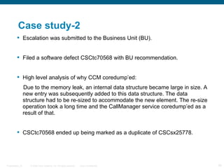 Case study-2
          Escalation was submitted to the Business Unit (BU).


          Filed a software defect CSCtc70568 with BU recommendation.


          High level analysis of why CCM coredump’ed:
                  Due to the memory leak, an internal data structure became large in size. A
                  new entry was subsequently added to this data structure. The data
                  structure had to be re-sized to accommodate the new element. The re-size
                  operation took a long time and the CallManager service coredump’ed as a
                  result of that.


          CSCtc70568 ended up being marked as a duplicate of CSCsx25778.




Presentation_ID      © 2006 Cisco Systems, Inc. All rights reserved.   Cisco Confidential      59
 