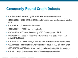 Commonly Found Crash Defects

           CSCsv49493 – 7828-H3 goes down with journal aborted error
           CSCta73022 –7835-I2/7845-I2 file system read-only mode journal aborted
            error
           CSCtb89163 – CER defect for above
           CSCtb79203 – 7845H server read only
           CSCte19556 – Core while deleting H323 Gateway part of RG
           CSCtd58872 – Cdcc to check the return value from getSideGivenCI
            prevent CCM core
           CSCte44391 – kpml message over 24 character causes ccm coredump
           CSCsl74589 – HardwareFailureAlert is raised due to iLO 2 Comm Error
           CSCsl01006 – CCM core when making call while updating pickup group
           CSCsk21012 – process core due to File size limit exceeded

Presentation_ID   © 2006 Cisco Systems, Inc. All rights reserved.   Cisco Confidential   60
 